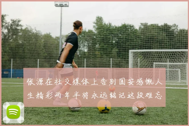 张源在社交媒体上告别国安感慨人生精彩两年半将永远铭记这段难忘故事