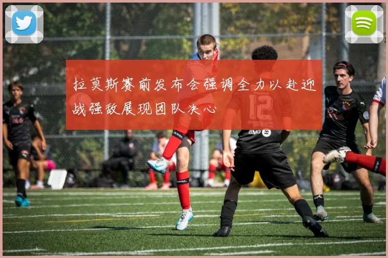 拉莫斯赛前发布会强调全力以赴迎战强敌展现团队决心