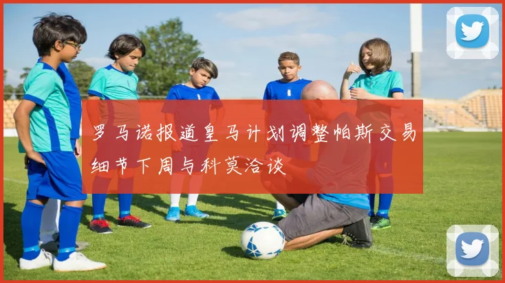 罗马诺报道皇马计划调整帕斯交易细节下周与科莫洽谈