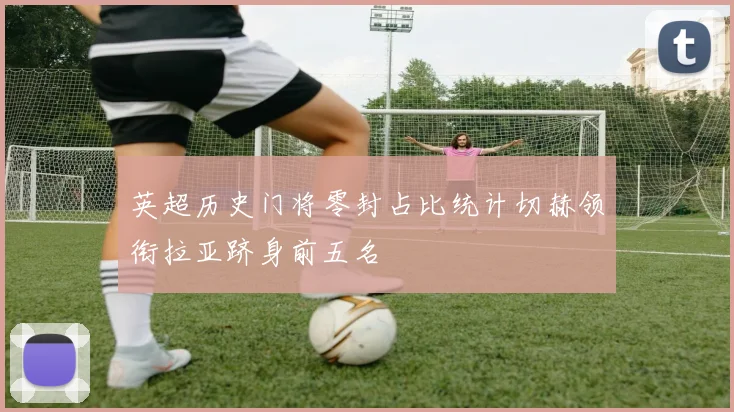 英超历史门将零封占比统计切赫领衔拉亚跻身前五名