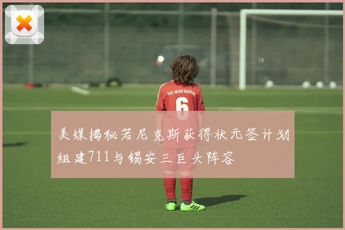 美媒揭秘若尼克斯获得状元签计划组建711与锡安三巨头阵容