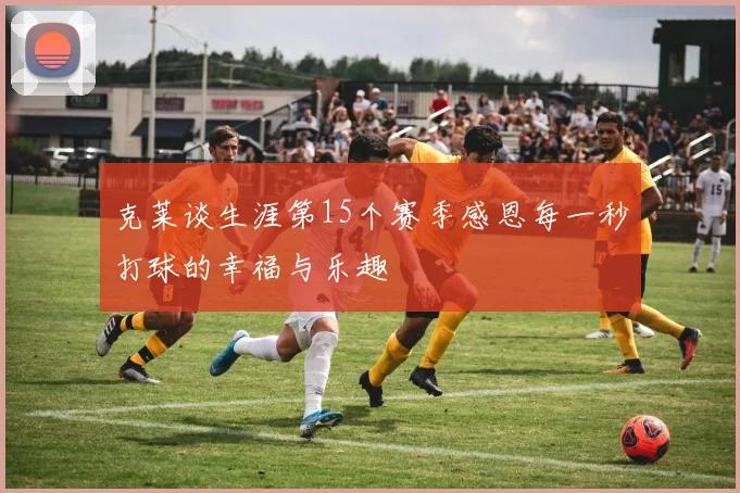 克莱谈生涯第15个赛季感恩每一秒打球的幸福与乐趣