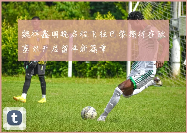 魏祥鑫明晚启程飞往巴黎期待在欧塞尔开启留洋新篇章