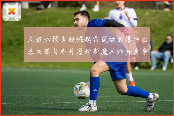 文班如预言般崛起雷霆被打爆冲击总决赛与乔丹詹姆斯魔术师并肩争首冠
