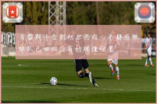 马雷斯卡告别切尔西内心平静感慨球队已回归应有的辉煌位置