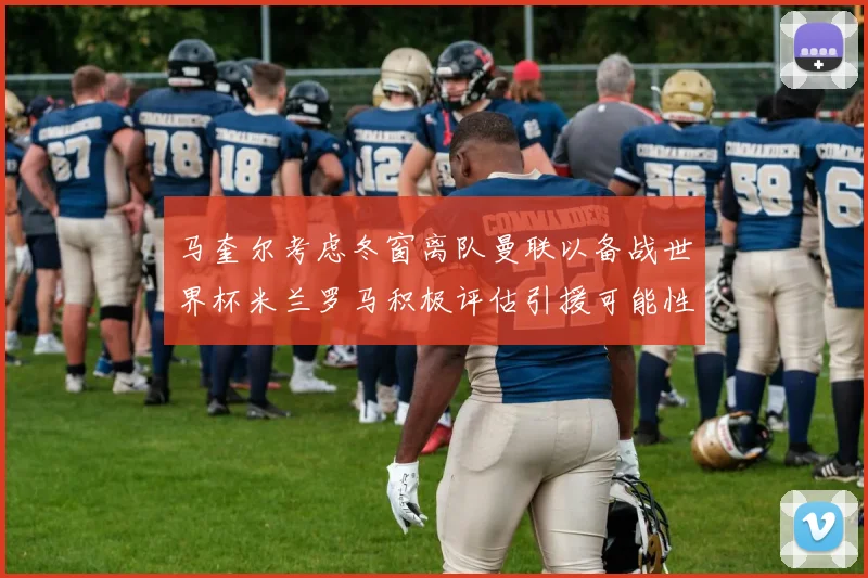 马奎尔考虑冬窗离队曼联以备战世界杯米兰罗马积极评估引援可能性