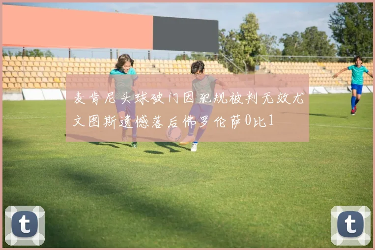 麦肯尼头球破门因犯规被判无效尤文图斯遗憾落后佛罗伦萨0比1