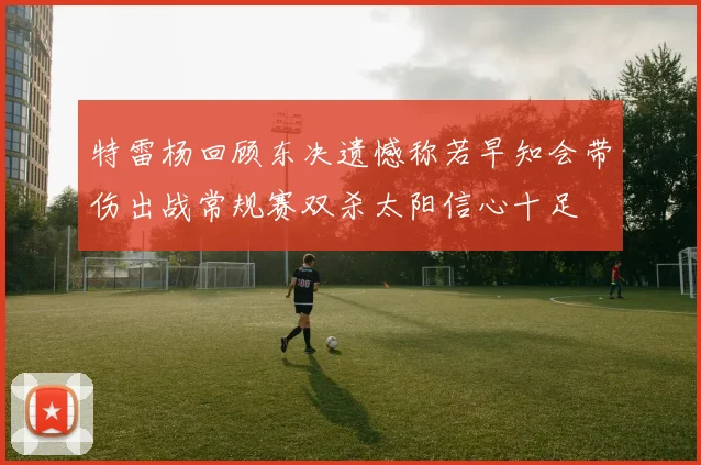 特雷杨回顾东决遗憾称若早知会带伤出战常规赛双杀太阳信心十足