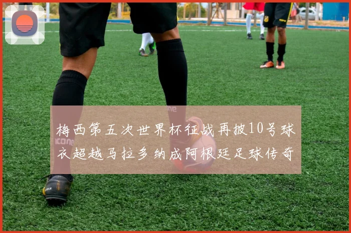 梅西第五次世界杯征战再披10号球衣超越马拉多纳成阿根廷足球传奇