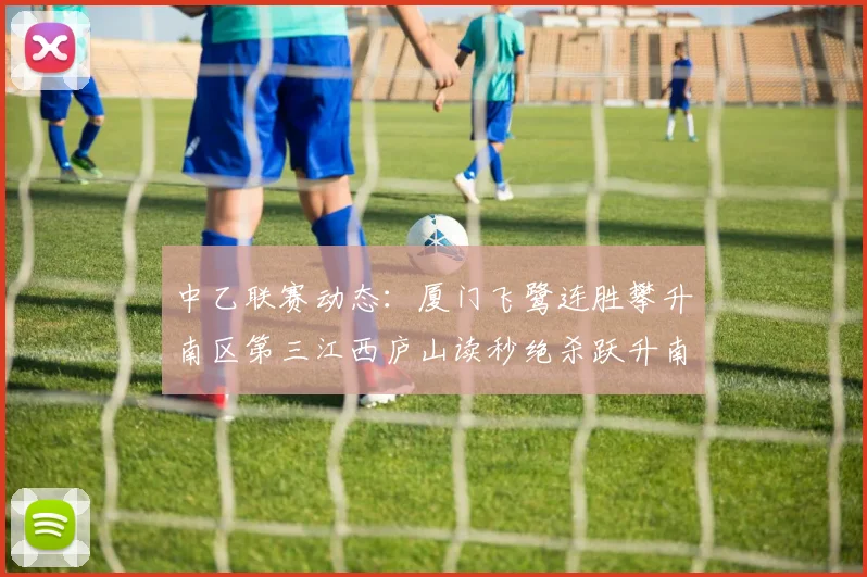中乙联赛动态：厦门飞鹭连胜攀升南区第三江西庐山读秒绝杀跃升南区第四