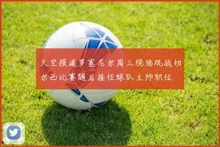 天空报道罗塞尼尔周三现场观战切尔西比赛随后接任球队主帅职位