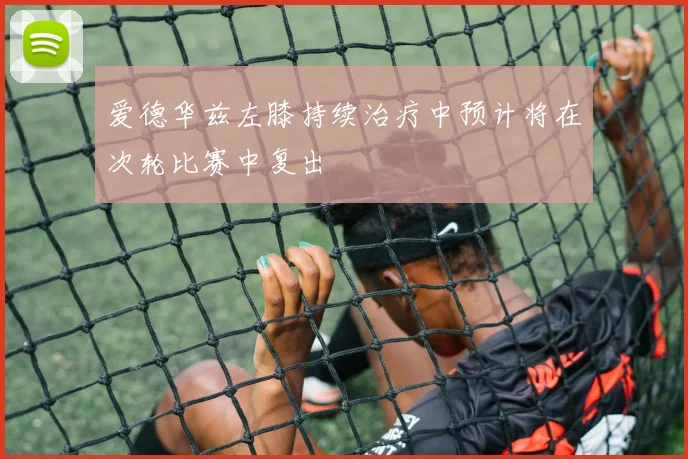 爱德华兹左膝持续治疗中预计将在次轮比赛中复出