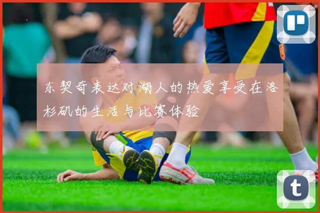 东契奇表达对湖人的热爱享受在洛杉矶的生活与比赛体验