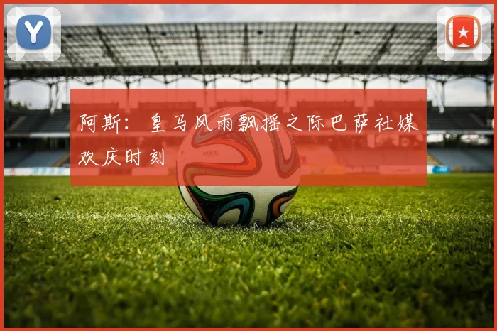 阿斯：皇马风雨飘摇之际巴萨社媒欢庆时刻