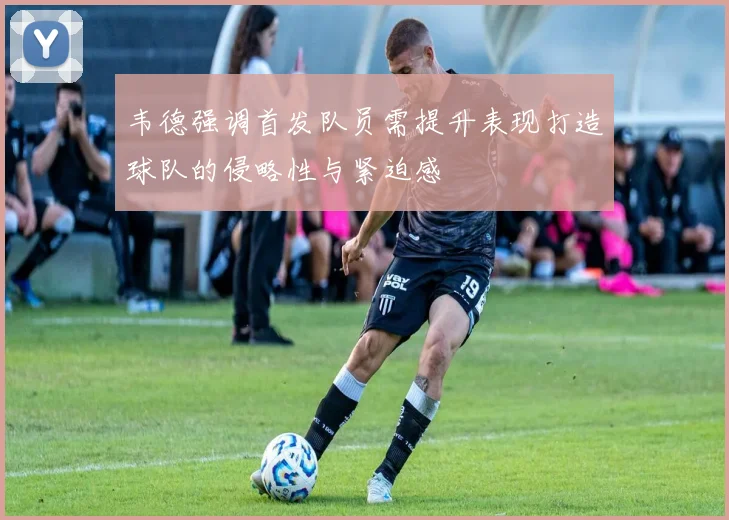 韦德强调首发队员需提升表现打造球队的侵略性与紧迫感