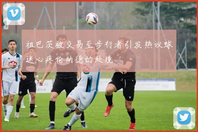 祖巴茨被交易至步行者引发热议球迷心疼伦纳德的处境